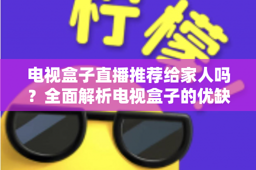 电视盒子直播推荐给家人吗？全面解析电视盒子的优缺点与家庭使用指南