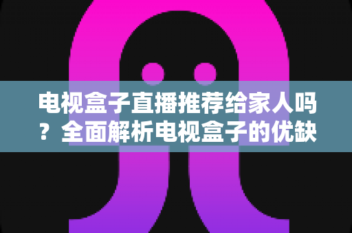 电视盒子直播推荐给家人吗？全面解析电视盒子的优缺点与家庭使用指南