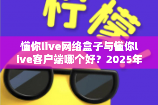 懂你live网络盒子与懂你live客户端哪个好？2025年最全选购对比指南帮你一次看懂