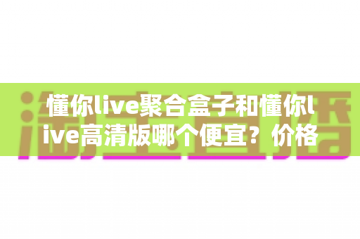 懂你live聚合盒子和懂你live高清版哪个便宜？价格对比与性价比全解析