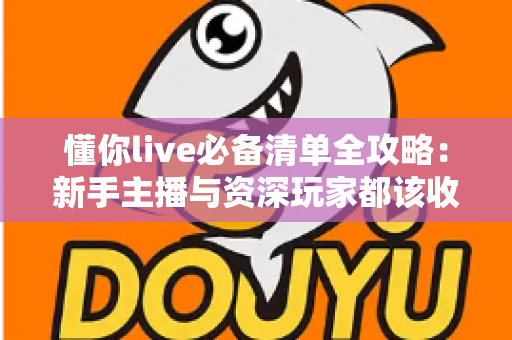 懂你live必备清单全攻略：新手主播与资深玩家都该收藏的一站式直播准备指南