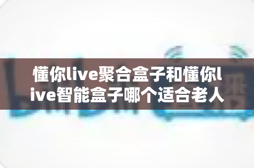 懂你live聚合盒子和懂你live智能盒子哪个适合老人?——为父母挑选电视盒子的终极选购指南 懂你live聚合盒子和懂你live智能盒子哪个适合老人?——为父母挑选电视盒子的终极选购指南