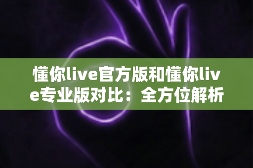 懂你live官方版和懂你live专业版对比：全方位解析两大版本差异，助你轻松选出最适合自己的那一款