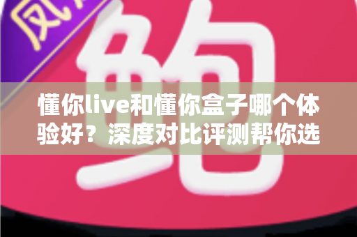 懂你live和懂你盒子哪个体验好？深度对比评测帮你选出最适合的直播方案