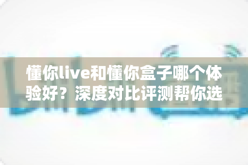 懂你live和懂你盒子哪个体验好？深度对比评测帮你选出最适合的直播方案