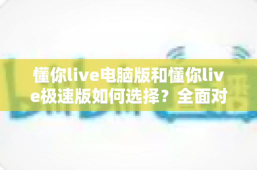 懂你live电脑版和懂你live极速版如何选择?全面对比与实用指南帮你一次看懂 懂你live电脑版和懂你live极速版如何选择?全面对比与实用指南帮你一次看懂