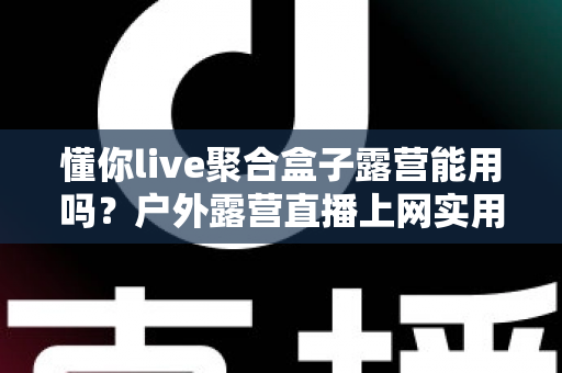 懂你live聚合盒子露营能用吗？户外露营直播上网实用指南与避坑心得