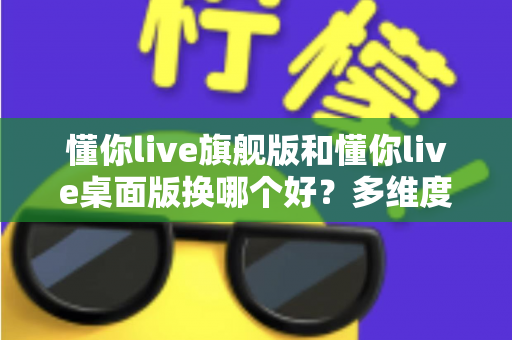 懂你live旗舰版和懂你live桌面版换哪个好？多维度深度对比，帮你选出最适合的直播版本