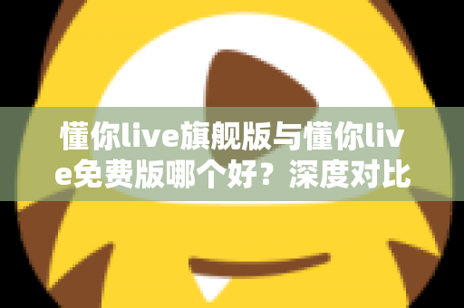 懂你live旗舰版与懂你live免费版哪个好？深度对比评测帮你选对版本，学习效率翻倍