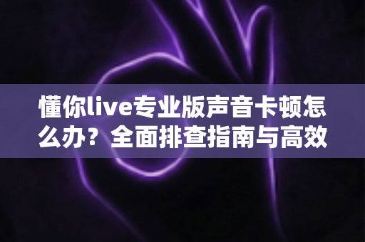 懂你live专业版声音卡顿怎么办?全面排查指南与高效解决方案助你流畅开播 懂你live专业版声音卡顿怎么办?全面排查指南与高效解决方案助你流畅开播