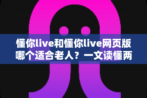 懂你live和懂你live网页版哪个适合老人？一文读懂两种方式的区别，帮长辈选出最省心的观看选择