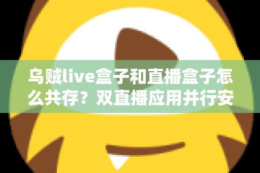 乌贼live盒子和直播盒子怎么共存？双直播应用并行安装与优化全攻略