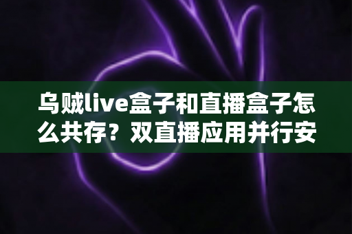 乌贼live盒子和直播盒子怎么共存？双直播应用并行安装与优化全攻略